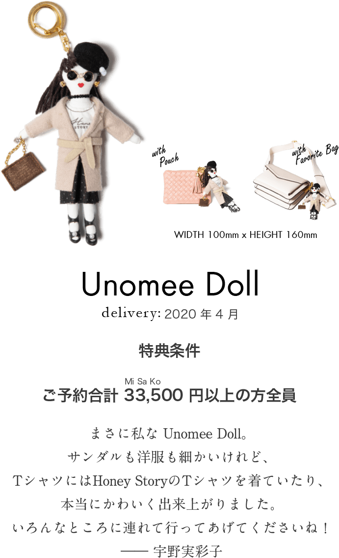 Unomee Doll WIDTH 100mm x HEIGHT 160mm delivery:2020年4月 特典条件 ご予約合計33,500（MiSaKo）円以上の方全員「まさに私な Unomee Doll。サンダルも洋服も細かいけれど、Tシャツにはoney StoryのTシャツを着ていたり、本当にかわいく出来上がりました。いろんなところに連れて行ってあげてくださいね！」―― 宇野実彩子