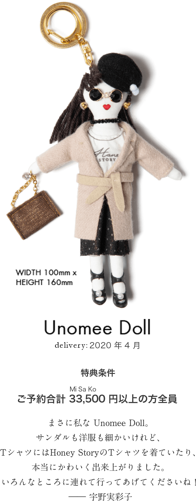 Unomee Doll WIDTH 100mm x HEIGHT 160mm delivery:2020年4月 特典条件 ご予約合計33,500（MiSaKo）円以上の方全員「まさに私な Unomee Doll。サンダルも洋服も細かいけれど、Tシャツにはoney StoryのTシャツを着ていたり、本当にかわいく出来上がりました。いろんなところに連れて行ってあげてくださいね！」―― 宇野実彩子