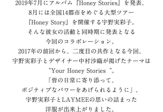 2017年の前回コラボレーションから2年余り、全国ツアー「Honey Story」をいよいよ開催する宇野実彩子。そして彼女のファッションをデビュー当時から支えてきたLAYMEE。この洋服を着ている限り、あなたのHoney Storyは続いていく。そんなあたたかな思いからデザインされた7つの洋服は等身大でいて、なのに女の子のわがままをすべて叶える魔法のアイテム。