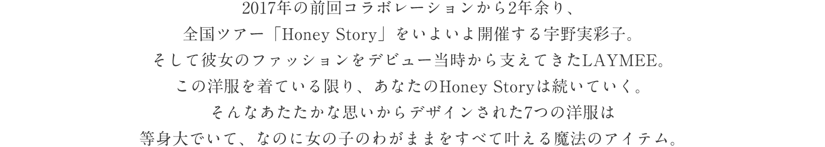 2017年の前回コラボレーションから2年余り、全国ツアー「Honey Story」をいよいよ開催する宇野実彩子。そして彼女のファッションをデビュー当時から支えてきたLAYMEE。この洋服を着ている限り、あなたのHoney Storyは続いていく。そんなあたたかな思いからデザインされた7つの洋服は等身大でいて、なのに女の子のわがままをすべて叶える魔法のアイテム。