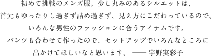 初めて挑戦のメンズ服。少し丸みのあるシルエットは、首元もゆったりし過ぎず詰め過ぎず、見え方にこだわっているので、いろんな男性のファッションに合うアイテムです。パンツも合わせて作ったので、セットアップでいろんなところに出かけてほしいなと思います。―― 宇野実彩子