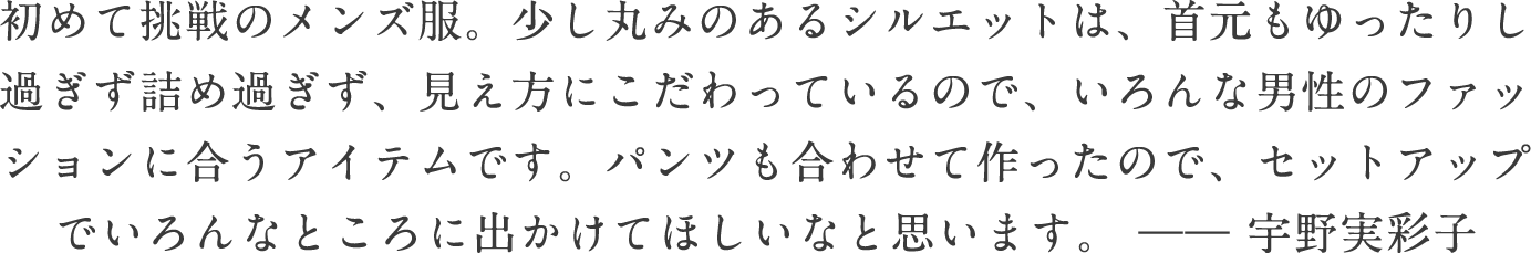 初めて挑戦のメンズ服。少し丸みのあるシルエットは、首元もゆったりし過ぎず詰め過ぎず、見え方にこだわっているので、いろんな男性のファッションに合うアイテムです。パンツも合わせて作ったので、セットアップでいろんなところに出かけてほしいなと思います。―― 宇野実彩子